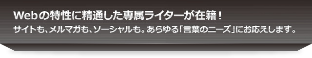 Webの特性に精通した専属ライターが在籍！サイトも、メルマガも、ソーシャルも。あらゆる「言葉のニーズ」にお応えします。