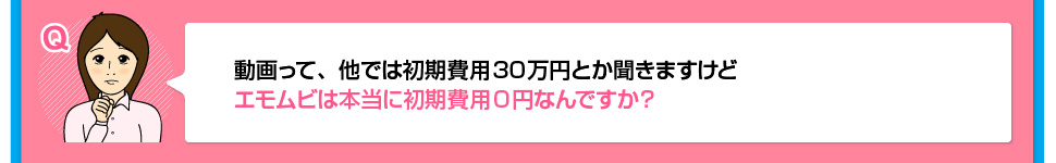 動画って、他では初期費用30万円とか聞きますけどエモムビは本当に初期費用0円なんですか？