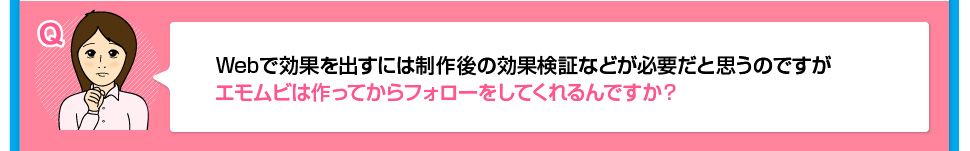 Webで効果を出すには制作後の効果検証などが必要だと思うのですがエモムビは作ってからフォローをしてくれるんですか？