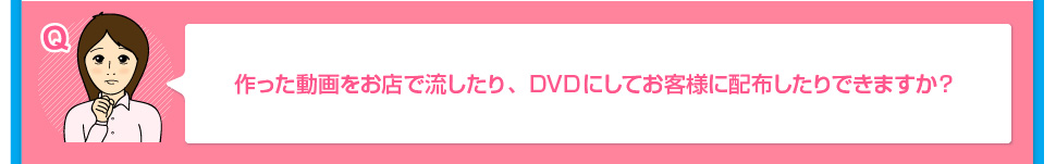 作った動画をお店で流したり、DVDにしてお客様に配布したりできますか？