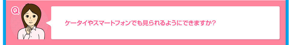 ケータイやスマートフォンでも見られるようにできますか？