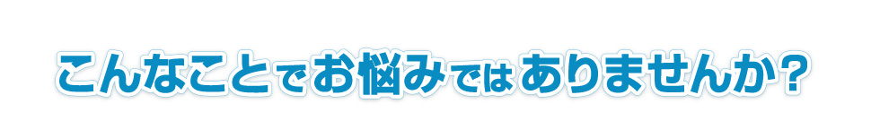 こんなことでお悩みではありませんか？