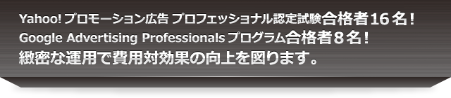 Yahoo!プロモーション広告 プロフェッショナル認定試験合格者16名！Google Advertising Professionalsプログラム合格者8名！緻密な運用で費用対効果の向上を図ります。